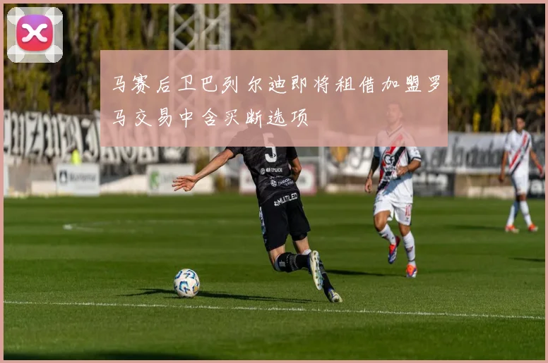 马赛后卫巴列尔迪即将租借加盟罗马交易中含买断选项