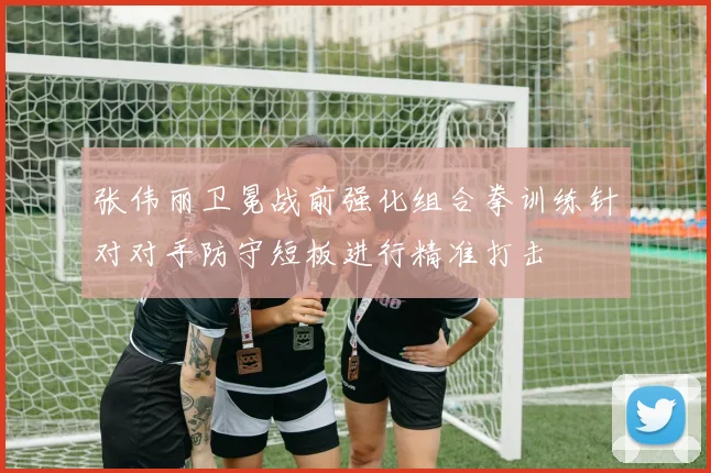 张伟丽卫冕战前强化组合拳训练针对对手防守短板进行精准打击