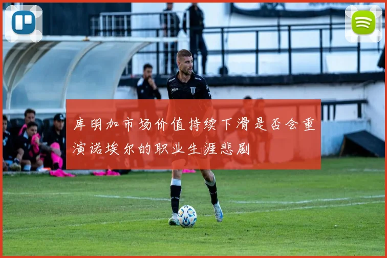 库明加市场价值持续下滑是否会重演诺埃尔的职业生涯悲剧