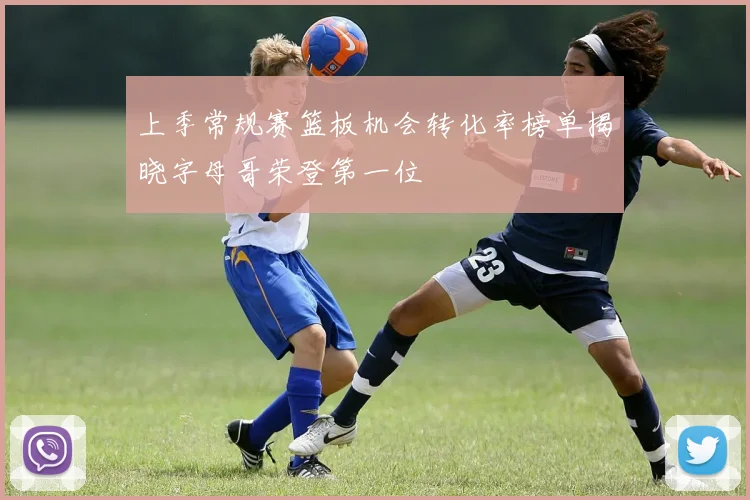 上季常规赛篮板机会转化率榜单揭晓字母哥荣登第一位
